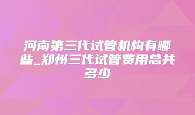 河南第三代试管机构有哪些_郑州三代试管费用总共多少