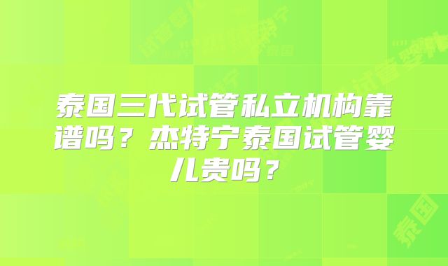 泰国三代试管私立机构靠谱吗？杰特宁泰国试管婴儿贵吗？