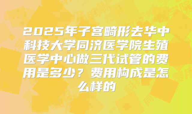 2025年子宫畸形去华中科技大学同济医学院生殖医学中心做三代试管的费用是多少?费用构成是怎么样的