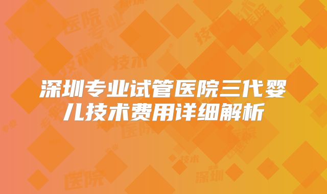 深圳专业试管医院三代婴儿技术费用详细解析