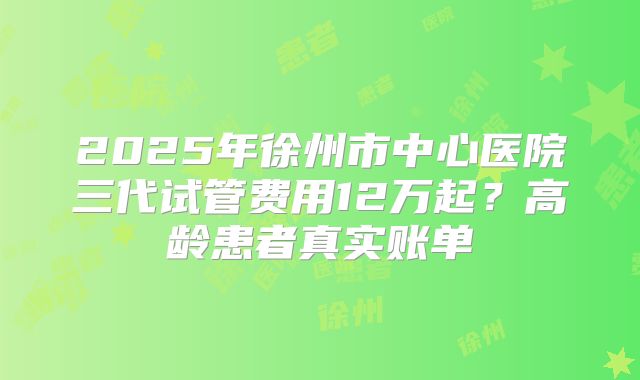 2025年徐州市中心医院三代试管费用12万起?高龄患者真实账单