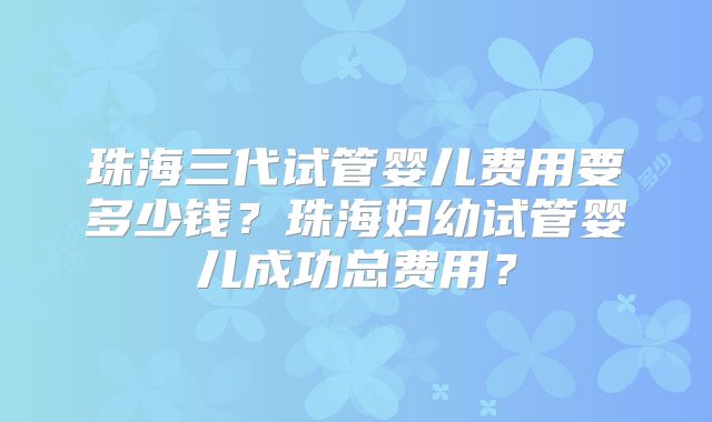 珠海三代试管婴儿费用要多少钱？珠海妇幼试管婴儿成功总费用？