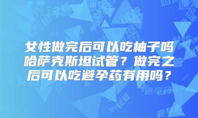 女性做完后可以吃柚子吗哈萨克斯坦试管？做完之后可以吃避孕药有用吗？