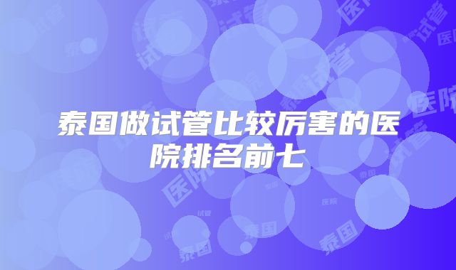 泰国做试管比较厉害的医院排名前七