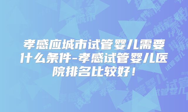 孝感应城市试管婴儿需要什么条件-孝感试管婴儿医院排名比较好！