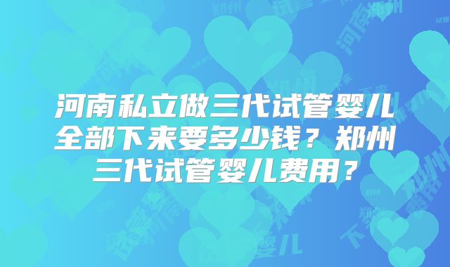 河南私立做三代试管婴儿全部下来要多少钱？郑州三代试管婴儿费用？