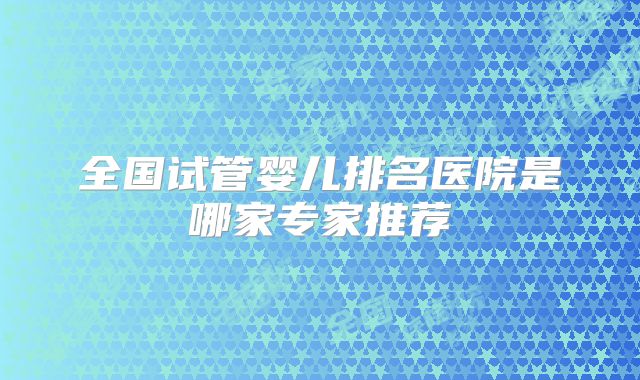 全国试管婴儿排名医院是哪家专家推荐