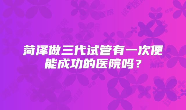 菏泽做三代试管有一次便能成功的医院吗?