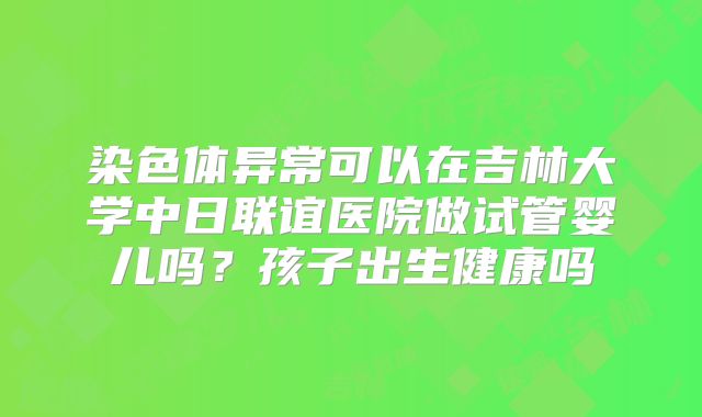 染色体异常可以在吉林大学中日联谊医院做试管婴儿吗?孩子出生健康吗