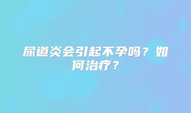 尿道炎会引起不孕吗？如何治疗？