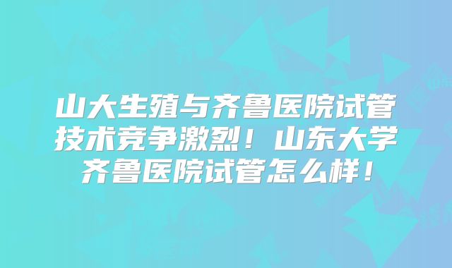 山大生殖与齐鲁医院试管技术竞争激烈!山东大学齐鲁医院试管怎么样!