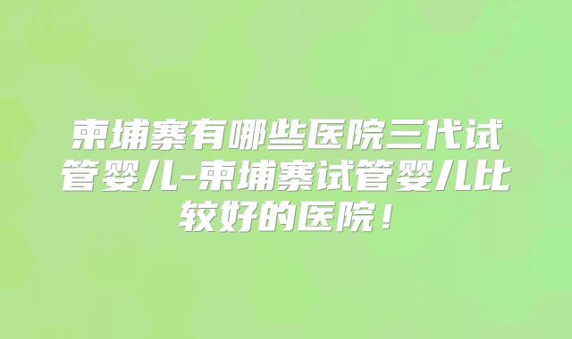 柬埔寨有哪些医院三代试管婴儿-柬埔寨试管婴儿比较好的医院！
