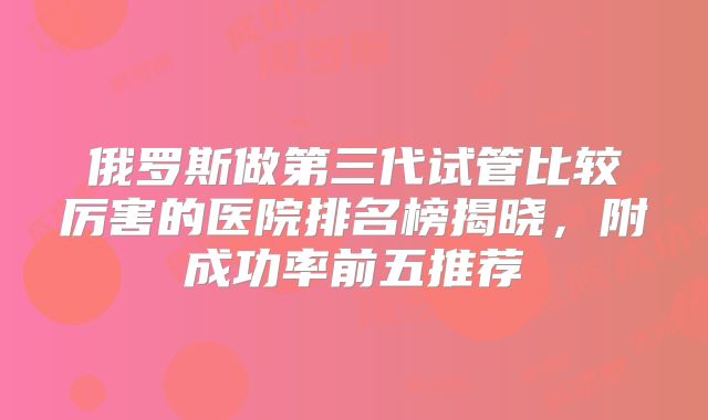 俄罗斯做第三代试管比较厉害的医院排名榜揭晓，附成功率前五推荐