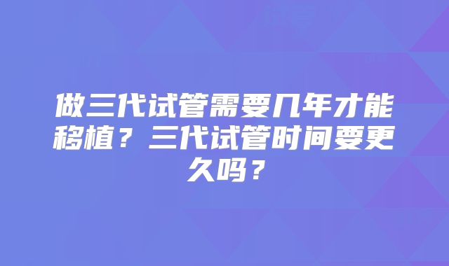 做三代试管需要几年才能移植？三代试管时间要更久吗？
