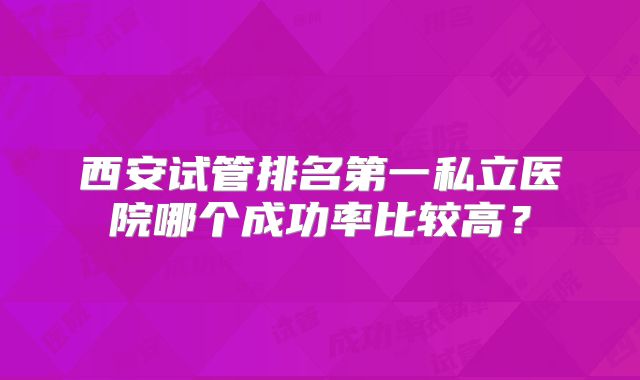 西安试管排名第一私立医院哪个成功率比较高？