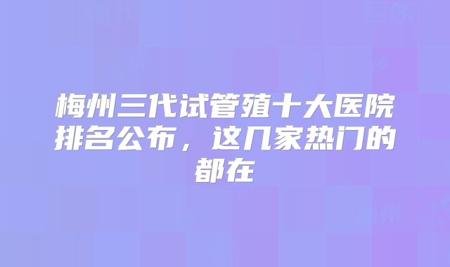 梅州三代试管殖十大医院排名公布,这几家热门的都在