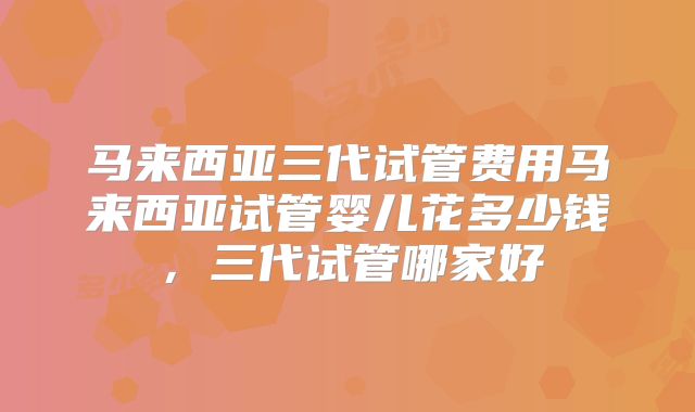 马来西亚三代试管费用马来西亚试管婴儿花多少钱，三代试管哪家好