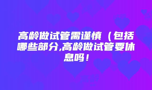 高龄做试管需谨慎(包括哪些部分,高龄做试管要休息吗!