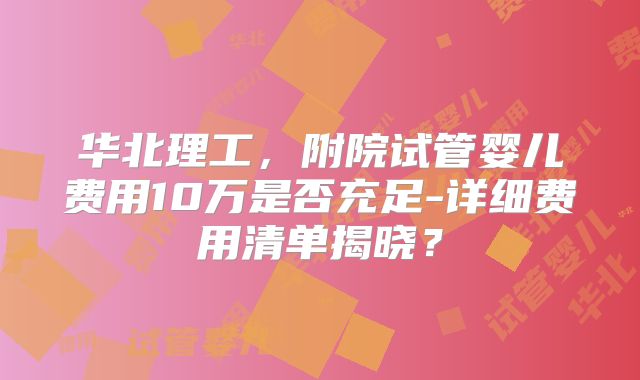 华北理工,附院试管婴儿费用10万是否充足-详细费用清单揭晓?
