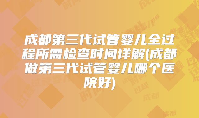 成都第三代试管婴儿全过程所需检查时间详解(成都做第三代试管婴儿哪个医院好)