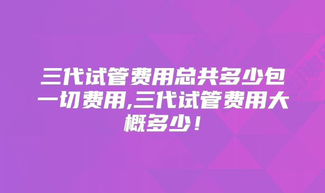 三代试管费用总共多少包一切费用,三代试管费用大概多少!