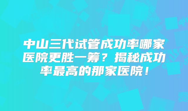 中山三代试管成功率哪家医院更胜一筹？揭秘成功率最高的那家医院！