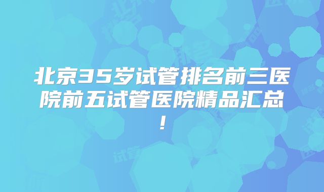 北京35岁试管排名前三医院前五试管医院精品汇总!