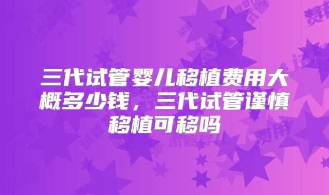 三代试管婴儿移植费用大概多少钱，三代试管谨慎移植可移吗