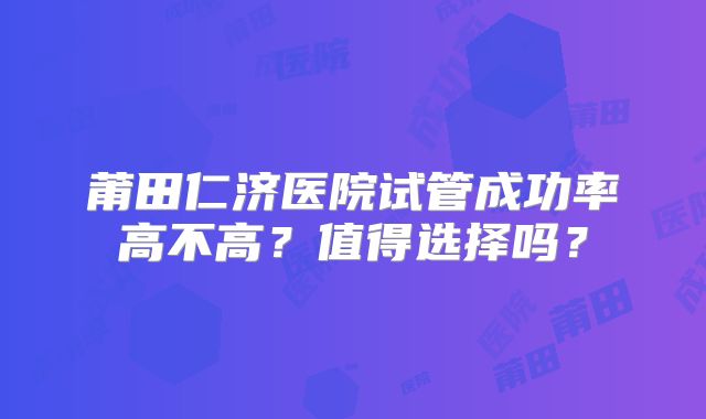 莆田仁济医院试管成功率高不高？值得选择吗？