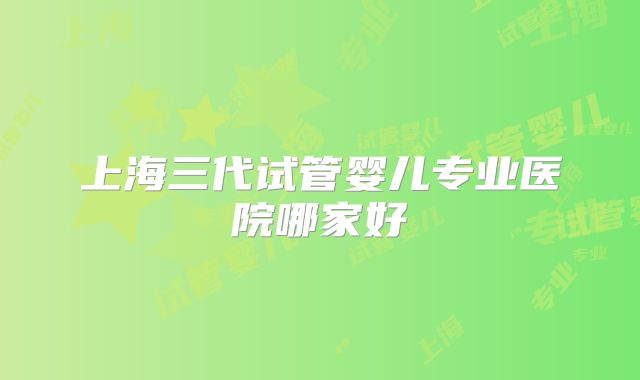 上海三代试管婴儿专业医院哪家好