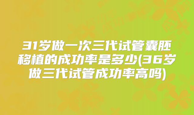 31岁做一次三代试管囊胚移植的成功率是多少(36岁做三代试管成功率高吗)