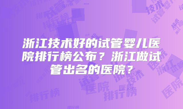浙江技术好的试管婴儿医院排行榜公布？浙江做试管出名的医院？