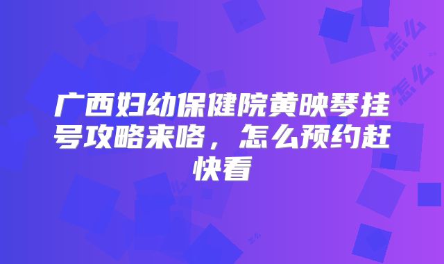 广西妇幼保健院黄映琴挂号攻略来咯,怎么预约赶快看