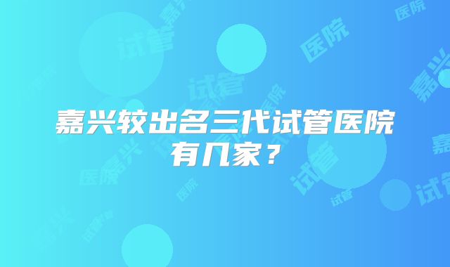 嘉兴较出名三代试管医院有几家？
