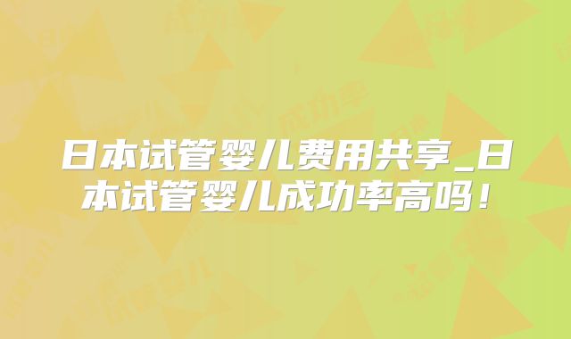 日本试管婴儿费用共享_日本试管婴儿成功率高吗！