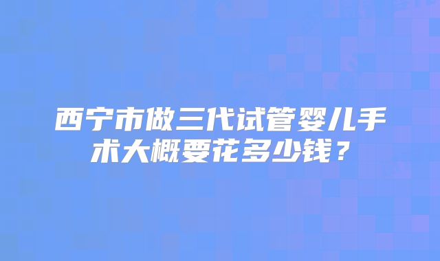 西宁市做三代试管婴儿手术大概要花多少钱?