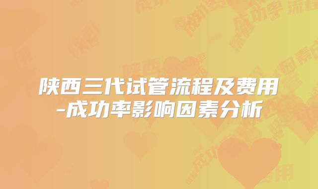 陕西三代试管流程及费用-成功率影响因素分析