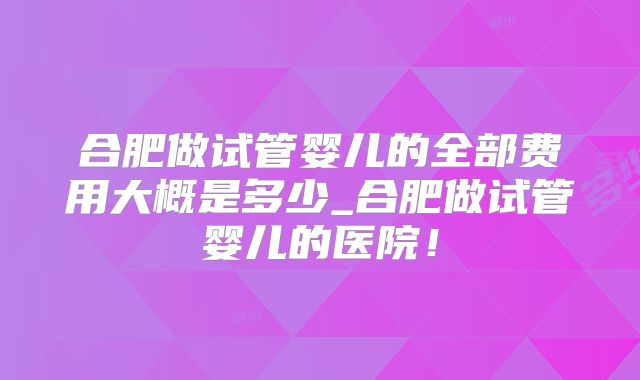 合肥做试管婴儿的全部费用大概是多少_合肥做试管婴儿的医院！