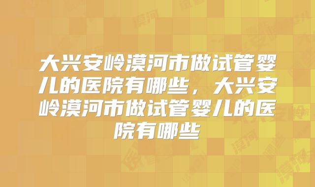 大兴安岭漠河市做试管婴儿的医院有哪些，大兴安岭漠河市做试管婴儿的医院有哪些