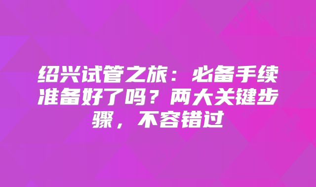 绍兴试管之旅：必备手续准备好了吗？两大关键步骤，不容错过