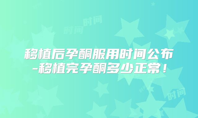 移植后孕酮服用时间公布-移植完孕酮多少正常！