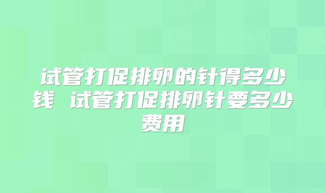 试管打促排卵的针得多少钱 试管打促排卵针要多少费用