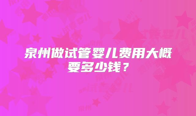 泉州做试管婴儿费用大概要多少钱?