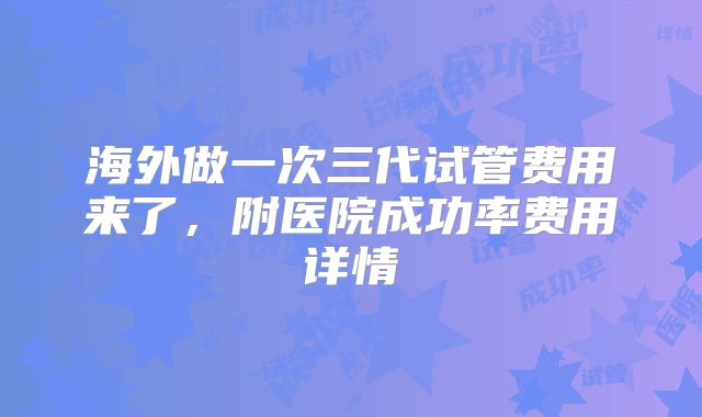 海外做一次三代试管费用来了，附医院成功率费用详情