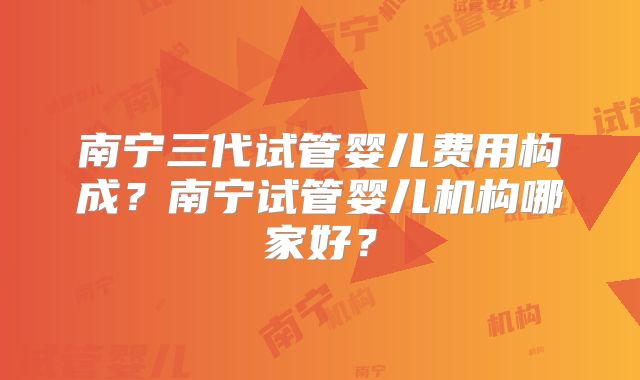 南宁三代试管婴儿费用构成?南宁试管婴儿机构哪家好?