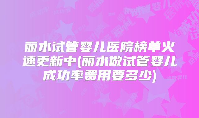 丽水试管婴儿医院榜单火速更新中(丽水做试管婴儿成功率费用要多少)