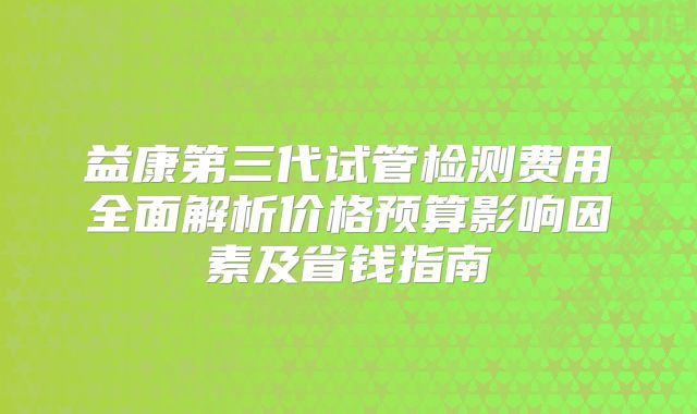 益康第三代试管检测费用全面解析价格预算影响因素及省钱指南