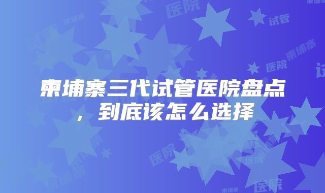 柬埔寨三代试管医院盘点,到底该怎么选择