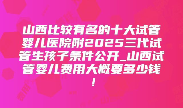 山西比较有名的十大试管婴儿医院附2025三代试管生孩子条件公开_山西试管婴儿费用大概要多少钱！