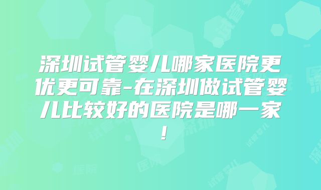 深圳试管婴儿哪家医院更优更可靠-在深圳做试管婴儿比较好的医院是哪一家！